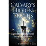 Calvary's Hidden Truths: A Monograph Revealing Previously Unknown Facts About the Greatest Event in the History of Man