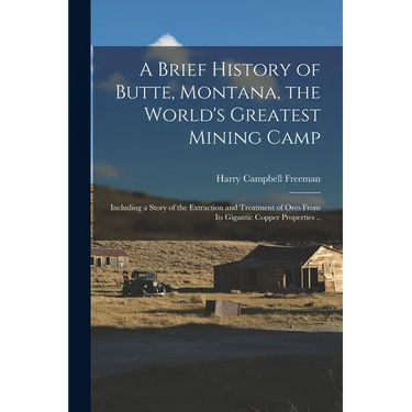 A Brief History of Butte, Montana, the World's Greatest Mining Camp; Including a Story of the Extraction and Treatment of Ores From its Gigantic Coppe