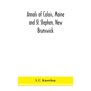 Annals Of Calais, Maine And St. Stephen, New Brunswick; Including The Village Of Milltown, Me., And The Present Town Of Milltown, N.B