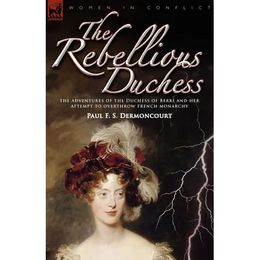 The Rebellious Duchess: the Adventures of the Duchess of Berri and Her Attempt to Overthrow French Monarchy