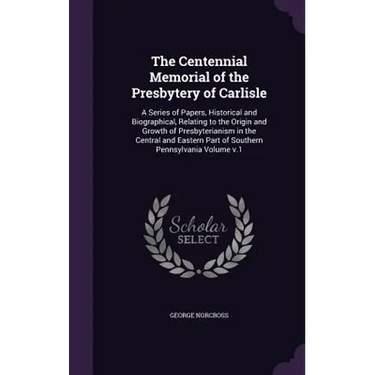 The Centennial Memorial of the Presbytery of Carlisle: A Series of Papers, Historical and Biographical, Relating to the Origin and Growth of Presbyter