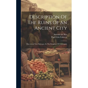Description Of The Ruins Of An Ancient City: Discovered Near Palenque, In The Kingdom Of Guatemala