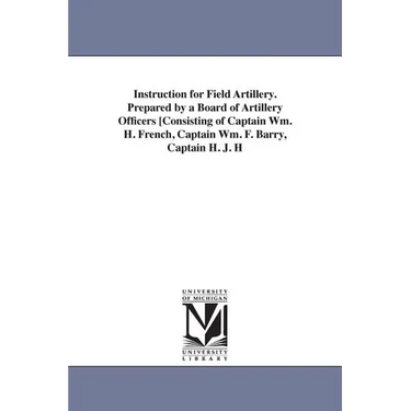 Instruction for Field Artillery. Prepared by a Board of Artillery Officers [Consisting of Captain Wm. H. French, Captain Wm. F. Barry, Captain H. J. H