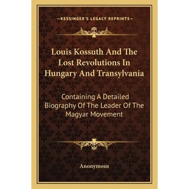 Louis Kossuth And The Lost Revolutions In Hungary And Transylvania: Containing A Detailed Biography Of The Leader Of The Magyar Movement