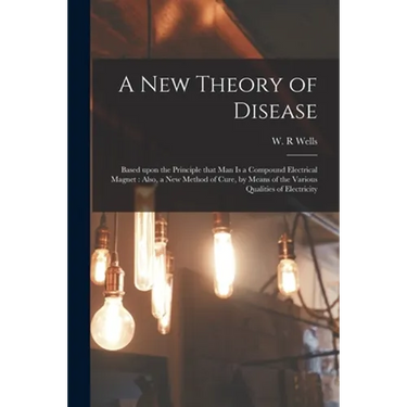 A New Theory of Disease: Based Upon the Principle That Man is a Compound Electrical Magnet: Also, a New Method of Cure, by Means of the Various