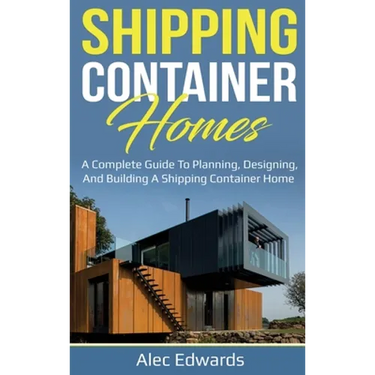 Shipping Container Homes: A Complete Guide to Planning, Designing, and Building A Shipping Container Home