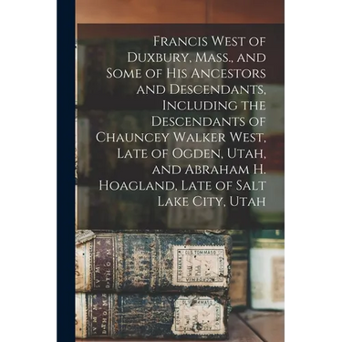Francis West of Duxbury, Mass., and Some of His Ancestors and Descendants, Including the Descendants of Chauncey Walker West, Late of Ogden, Utah, and