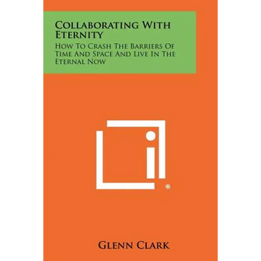 Collaborating With Eternity: How To Crash The Barriers Of Time And Space And Live In The Eternal Now
