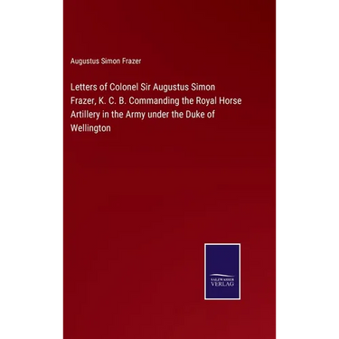 Letters of Colonel Sir Augustus Simon Frazer, K. C. B. Commanding the Royal Horse Artillery in the Army under the Duke of Wellington
