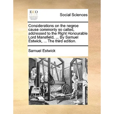 Considerations on the Negroe Cause Commonly So Called, Addressed to the Right Honourable Lord Mansfield, ... by Samuel Estwick, ... the Third Edition.