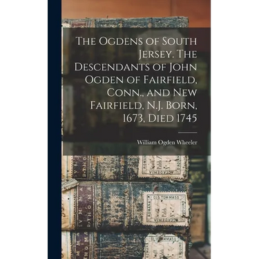 The Ogdens of South Jersey. The Descendants of John Ogden of Fairfield, Conn., and New Fairfield, N.J. Born, 1673, Died 1745
