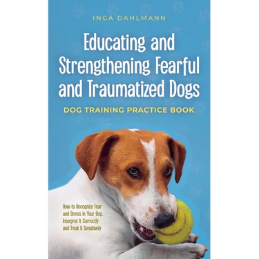 Educating and Strengthening Fearful and Traumatized Dogs: - Dog Training Practice Book - How to Recognize Fear and Stress in Your Dog, Interpret It Co