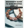 Beginner's Guide to Wire-Wrapped Jewelry: Illustrated Techniques for Crafting Links, Loops, and Coils: Explore Essential Tools, Creative Inspiration,
