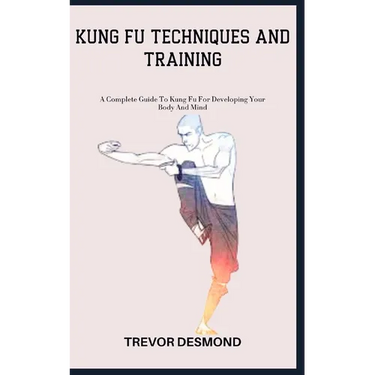 Kung Fu Techniques and Training: A Complete Guide To Kung Fu For Developing Your Body And Mind