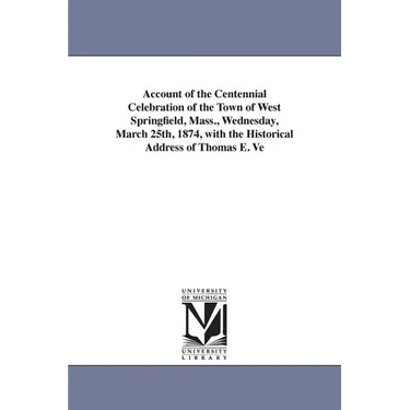Account of the Centennial Celebration of the Town of West Springfield, Mass., Wednesday, March 25th, 1874, with the Historical Address of Thomas E. Ve