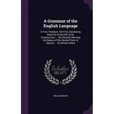 A Grammar of the English Language: In Two Treatises. the First, Containing Rules for Every Part of Its Construction; ... the Second, Shewing the Natur