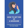 How To Get Rid Of A Migraine: A Powerful Step-By-Step Guide For Every Patient: Home Remedies For Instant Migraine Relief