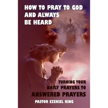 How to Pray to God and Always be Heard: Turning Your Daily Prayers to Answered Prayers