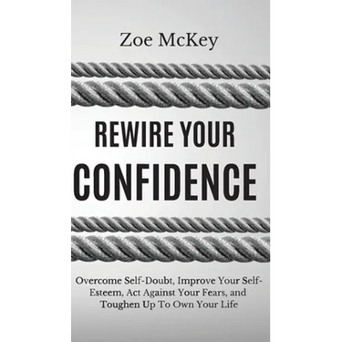 Rewire Your Confidence: Overcome Self-Doubt, Improve Your Self-Esteem, Act Against Your Fears, and Toughen Up To Own Your Life