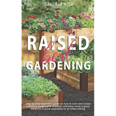 Raised Bed Gardening: Step-by-Step Beginner's Guide on How to Start and Sustain a Thriving Garden with Examples and Plans Using Organic Mate