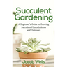 Succulent Gardening: A Beginner's Guide to Growing Succulent Plants Indoors and Outdoors