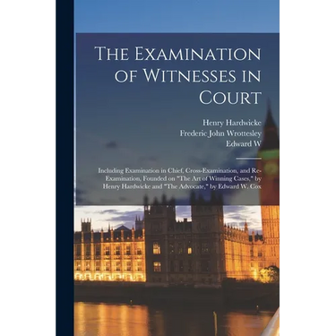 The Examination of Witnesses in Court: Including Examination in Chief, Cross-examination, and Re-examination, Founded on "The art of Winning Cases," b