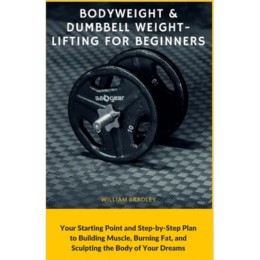 Bodyweight & Dumbbell Weightlifting for Beginners: Your Starting Point and Step-by-Step Plan to Building Muscle, Burning Fat, and Sculpting the Body o