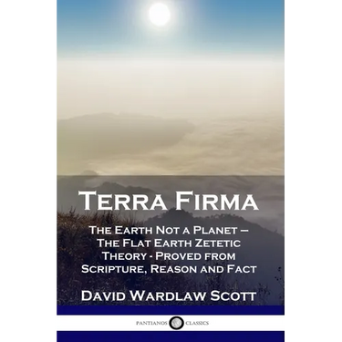 Terra Firma: The Earth Not a Planet - The Flat Earth Zetetic Theory - Proved from Scripture, Reason and Fact