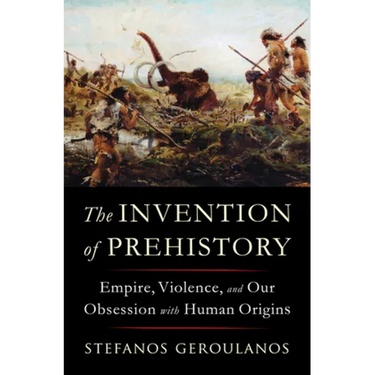 The Invention of Prehistory: Empire, Violence, and Our Obsession with Human Origins