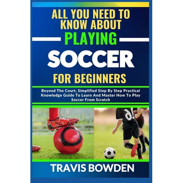 All You Need to Know about Playing Soccer for Beginners: Beyond The Court, Simplified Step By Step Practical Knowledge Guide To Learn And Master How T