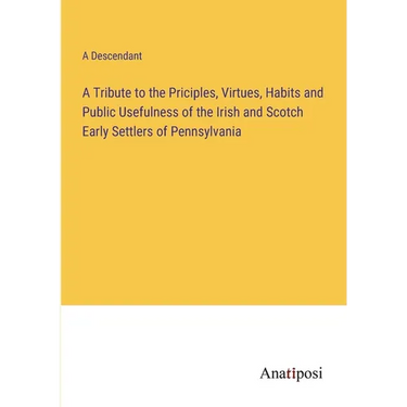 A Tribute to the Priciples, Virtues, Habits and Public Usefulness of the Irish and Scotch Early Settlers of Pennsylvania