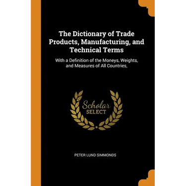 The Dictionary of Trade Products, Manufacturing, and Technical Terms: With a Definition of the Moneys, Weights, and Measures of All Countries,