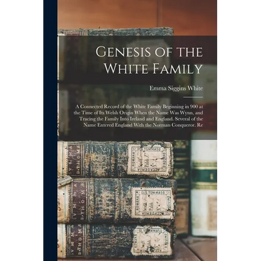 Genesis of the White Family: A Connected Record of the White Family Beginning in 900 at the Time of Its Welsh Origin When the Name Was Wynn, and Tr