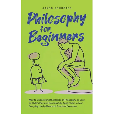 Philosophy for Beginners How to Understand the Basics of Philosophy as Easy as Child's Play and Successfully Apply Them in Your Everyday Life by Means