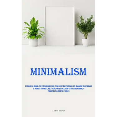 Minimalism: A Pragmatic Manual For Streamlining Your Living Space And Personal Life, Managing Your Finances To Promote Happiness, Well-Being, And Bala