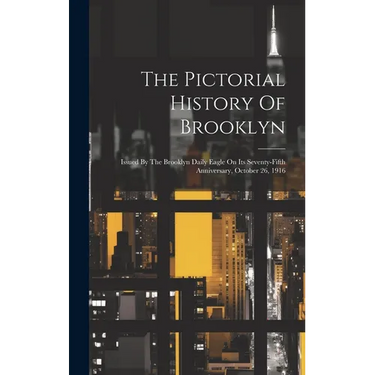 The Pictorial History Of Brooklyn: Issued By The Brooklyn Daily Eagle On Its Seventy-fifth Anniversary, October 26, 1916