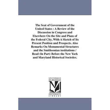 The Seat of Government of the United States: A Review of the Discussion in Congress and Elsewhere On the Site and Plans of the Federal City, With A Sk