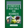 Fermented Vegetable for Beginners: Learn How to Make These Delicious and Tasty Recipes