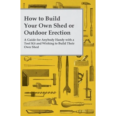 How to Build Your Own Shed or Outdoor Erection - A Guide for Anybody Handy with a Tool Kit and Wishing to Build Their Own Shed