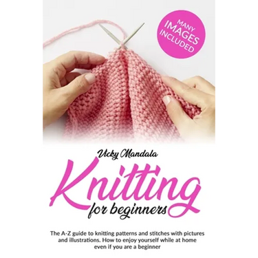 Knitting for Beginners: The A-Z guide to knitting patterns and stitches with pictures and illustrations. How to enjoy yourself while at home e