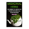 Medicinal Herbs: 20 Herbs to Grow in Your Kitchen All Year Round!: (Growing Herbs, Indoor Gardening)