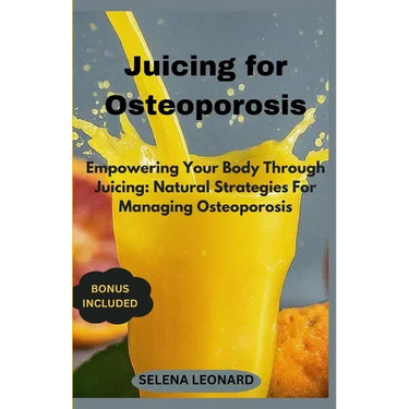 Juicing for Osteoporosis: Empowering Your Body Through Juicing: Natural Strategies For Managing Osteoporosis