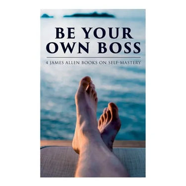 Be Your Own Boss: 4 James Allen Books on Self-Mastery: As a Man Thinketh, The Life Triumphant, The Mastery of Destiny & Man: King of Mind, Body and Ci
