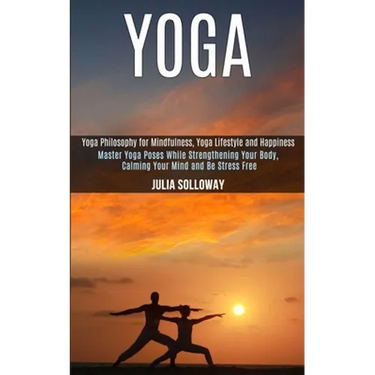 Yoga: Master Yoga Poses While Strengthening Your Body, Calming Your Mind and Be Stress Free (Yoga Philosophy for Mindfulness, Yoga Lifestyle and Happi