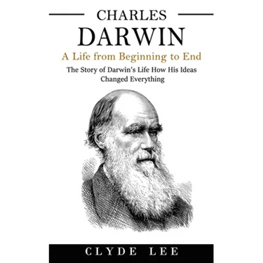 Charles Darwin: A Life from Beginning to End (The Story of Darwin's Life How His Ideas Changed Everything)