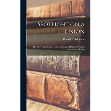 Spotlight on a Union: the Story of the United Hatters, Cap and Millinery Workers International Union