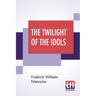 The Twilight Of The Idols: Or, How To Philosophise With The Hammer By Friedrich Nietzsche - The Antichrist Notes To Zarathustra, And Eternal Recu