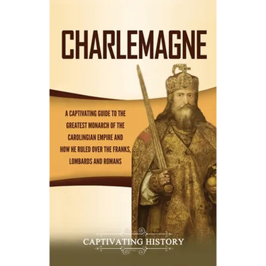 Charlemagne: A Captivating Guide to the Greatest Monarch of the Carolingian Empire and How He Ruled over the Franks, Lombards, and Romans