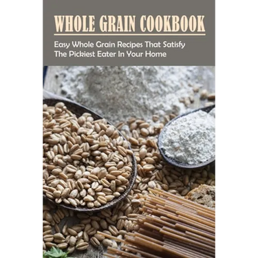 Whole Grain Cookbook: Easy Whole Grain Recipes That Satisfy The Pickiest Eater In Your Home: Ways To Enjoy Whole Grain Bread For Breakfast