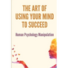 The Art Of Using Your Mind To Succeed: Human Psychology Manipulation: Dark Psychology Book